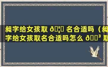 昶字给女孩取 🦅 名合适吗（昶字给女孩取名合适吗怎么 🌳 取）